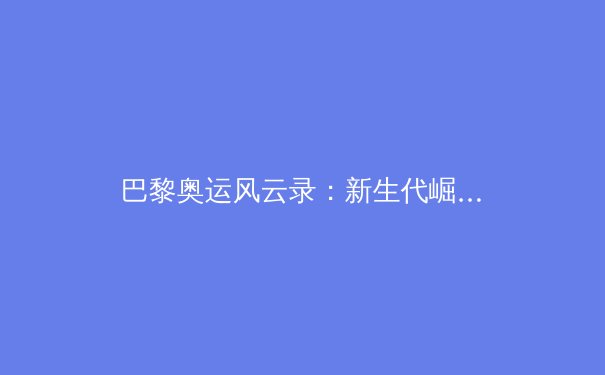 巴黎奥运风云录：新生代崛起与传统强项的博弈与革新 - 2